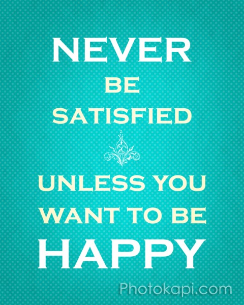 Never Be Satisfied Unless You Want To Be Happy
